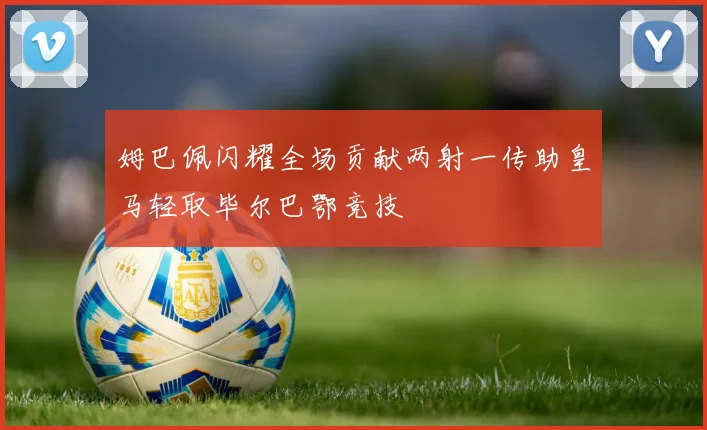 姆巴佩闪耀全场贡献两射一传助皇马轻取毕尔巴鄂竞技