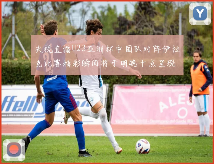 央视直播U23亚洲杯中国队对阵伊拉克比赛精彩瞬间将于明晚十点呈现