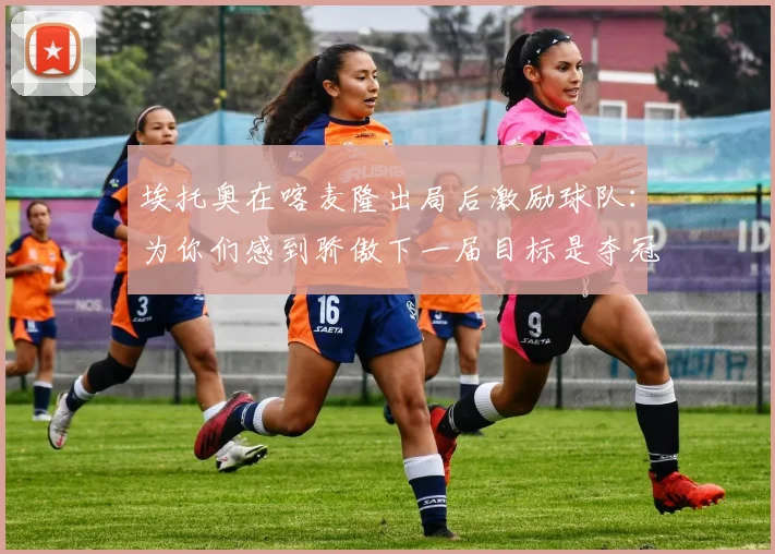 埃托奥在喀麦隆出局后激励球队：为你们感到骄傲下一届目标是夺冠