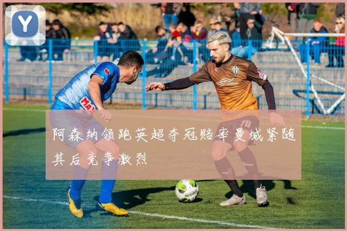 阿森纳领跑英超夺冠赔率曼城紧随其后竞争激烈