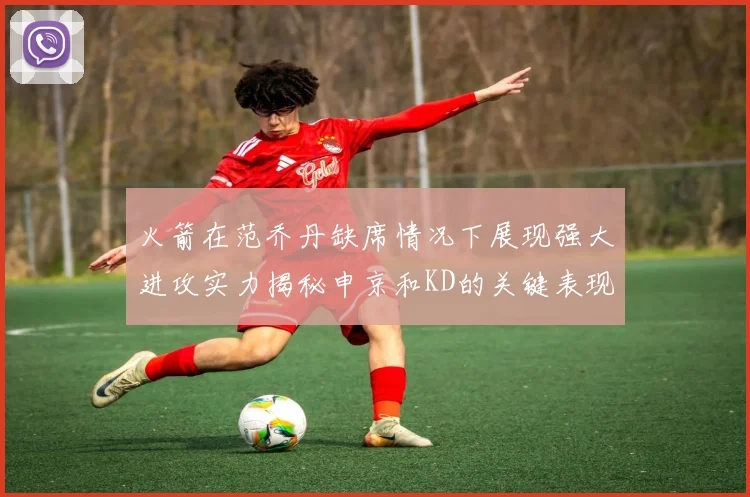 火箭在范乔丹缺席情况下展现强大进攻实力揭秘申京和KD的关键表现与篮板优势