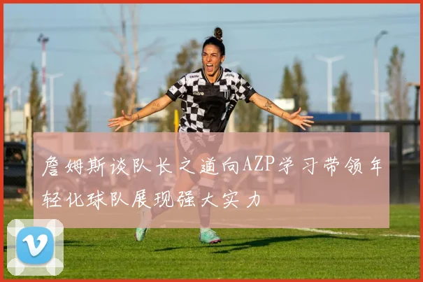 詹姆斯谈队长之道向AZP学习带领年轻化球队展现强大实力