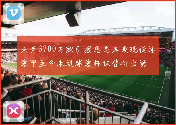 米兰3700万欧引援恩昆库表现低迷意甲至今未进球意杯仅替补出场