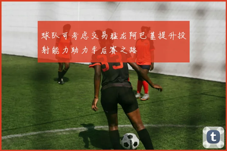 球队可考虑交易猛龙阿巴基提升投射能力助力季后赛之路