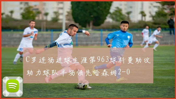 C罗连场进球生涯第963球科曼助攻助力球队半场领先哈森姆2-0