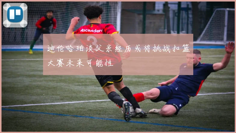 迪伦哈珀谈父亲经历或将挑战扣篮大赛未来可能性