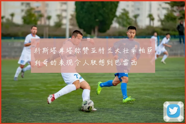 科斯塔库塔称赞亚特兰大壮举帕萨利奇的表现令人联想到巴雷西