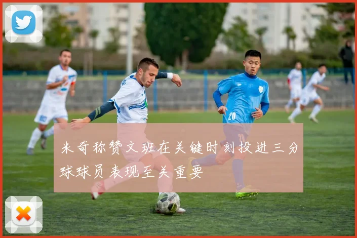 米奇称赞文班在关键时刻投进三分球球员表现至关重要