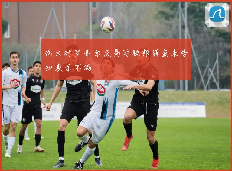 热火对罗齐尔交易时联邦调查未告知表示不满