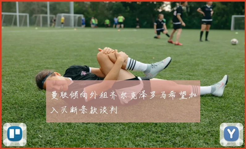 曼联倾向外租齐尔克泽罗马希望加入买断条款谈判