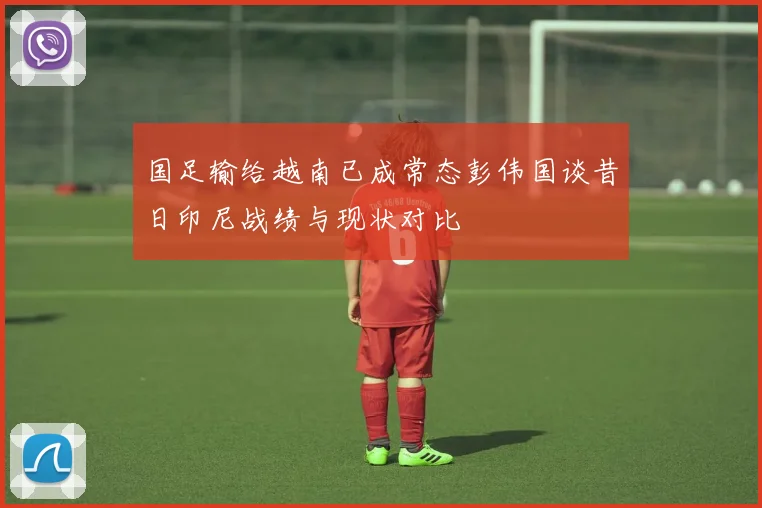 国足输给越南已成常态彭伟国谈昔日印尼战绩与现状对比