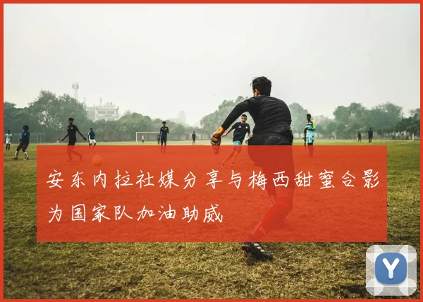 安东内拉社媒分享与梅西甜蜜合影为国家队加油助威