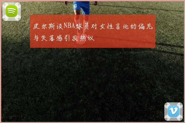 皮尔斯谈NBA球员对女性言论的偏见与失落感引发热议