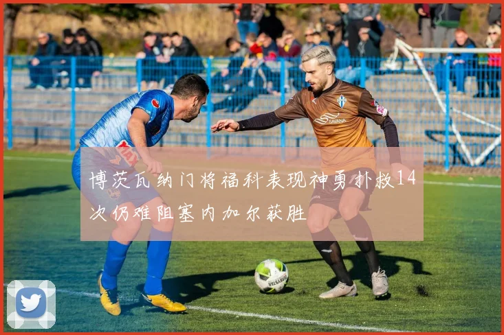 博茨瓦纳门将福科表现神勇扑救14次仍难阻塞内加尔获胜