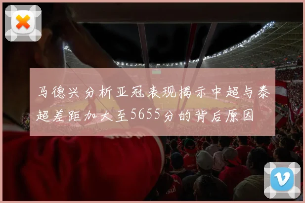 马德兴分析亚冠表现揭示中超与泰超差距加大至5655分的背后原因