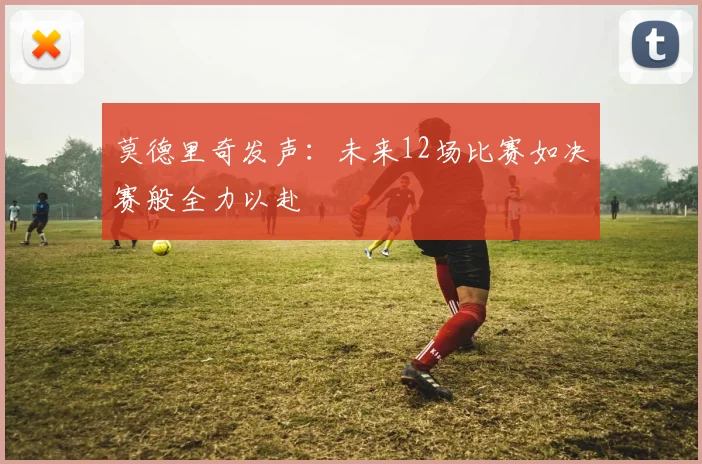 莫德里奇发声：未来12场比赛如决赛般全力以赴