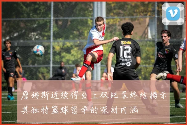 詹姆斯连续得分上双纪录终结揭示其独特篮球哲学的深刻内涵