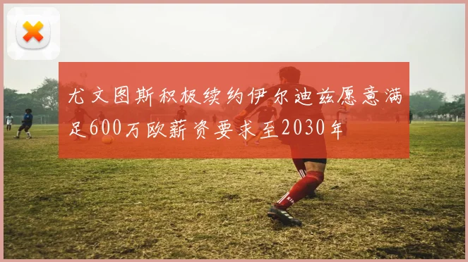 尤文图斯积极续约伊尔迪兹愿意满足600万欧薪资要求至2030年