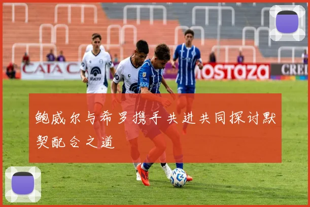 鲍威尔与希罗携手共进共同探讨默契配合之道