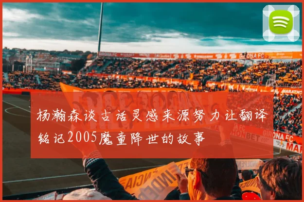 杨瀚森谈古话灵感来源努力让翻译铭记2005魔童降世的故事