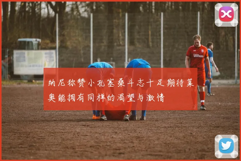 纳尼称赞小孔塞桑斗志十足期待莱奥能拥有同样的渴望与激情