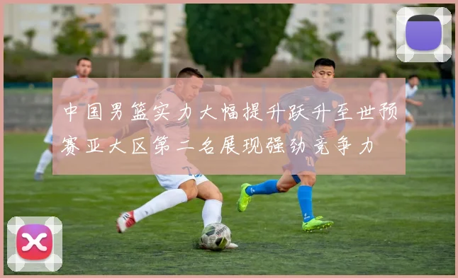 中国男篮实力大幅提升跃升至世预赛亚大区第二名展现强劲竞争力