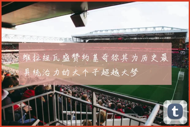 维拉纽瓦盛赞约基奇称其为历史最具统治力的大个子超越大梦