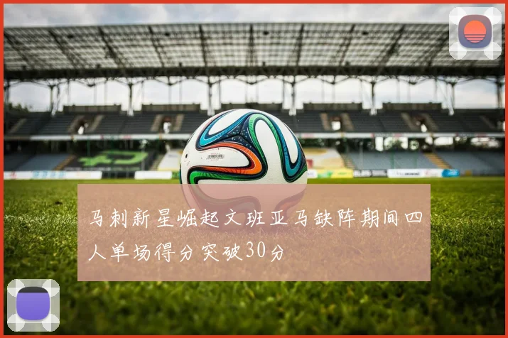 马刺新星崛起文班亚马缺阵期间四人单场得分突破30分