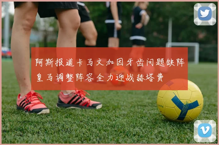 阿斯报道卡马文加因牙齿问题缺阵皇马调整阵容全力迎战赫塔费