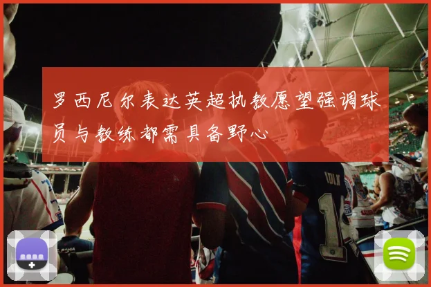 罗西尼尔表达英超执教愿望强调球员与教练都需具备野心