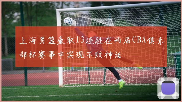 上海男篮豪取13连胜在两届CBA俱乐部杯赛事中实现不败神话