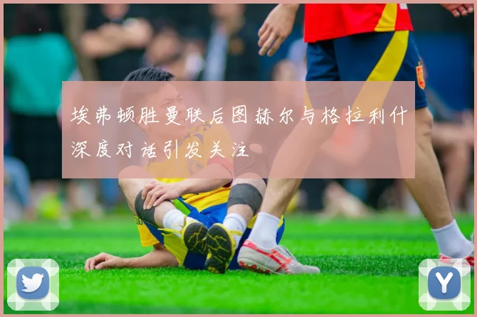 埃弗顿胜曼联后图赫尔与格拉利什深度对话引发关注