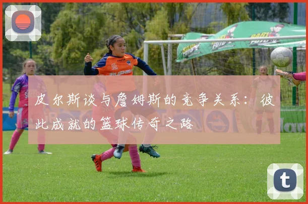 皮尔斯谈与詹姆斯的竞争关系：彼此成就的篮球传奇之路