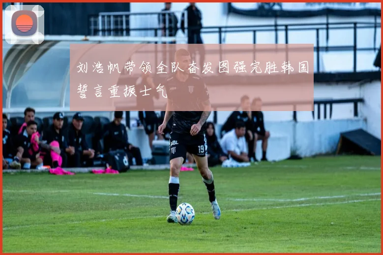 刘浩帆带领全队奋发图强完胜韩国誓言重振士气