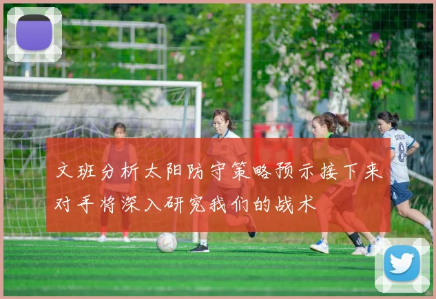 文班分析太阳防守策略预示接下来对手将深入研究我们的战术