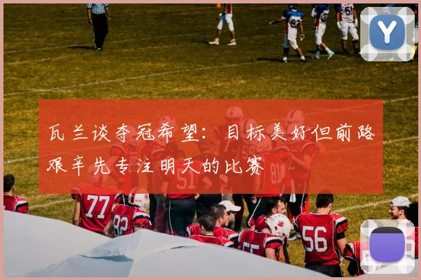 瓦兰谈夺冠希望：目标美好但前路艰辛先专注明天的比赛