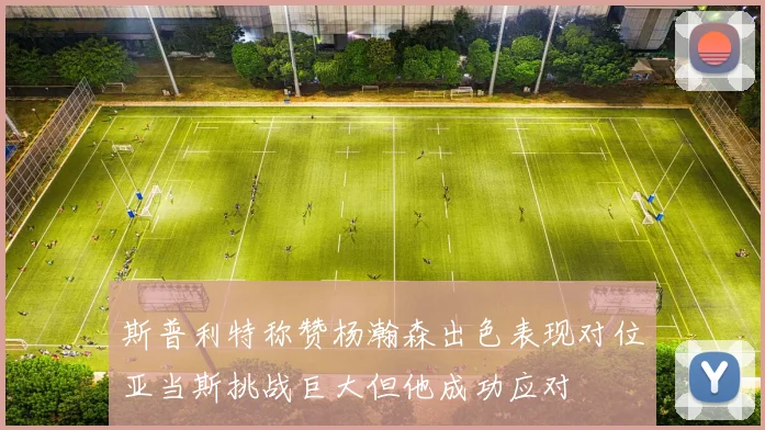 斯普利特称赞杨瀚森出色表现对位亚当斯挑战巨大但他成功应对