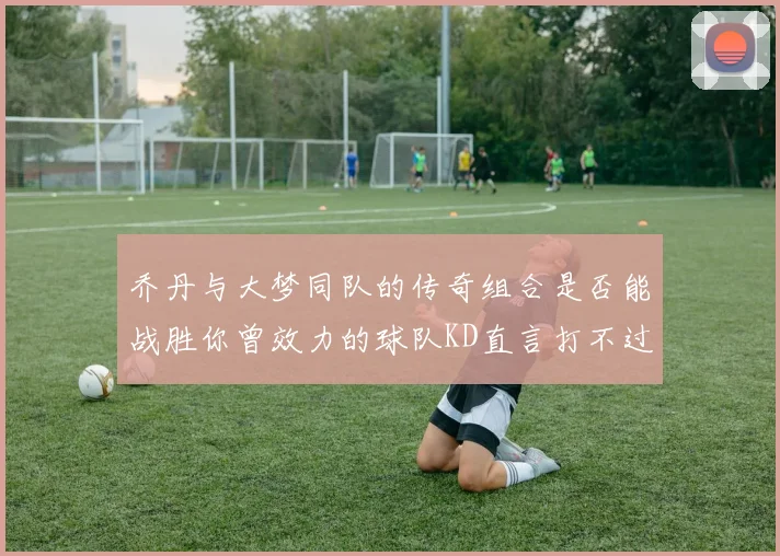 乔丹与大梦同队的传奇组合是否能战胜你曾效力的球队KD直言打不过实在太疯狂